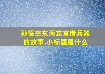 孙悟空东海龙宫借兵器的故事,小标题是什么