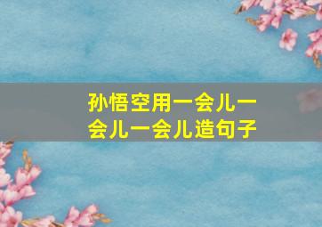 孙悟空用一会儿一会儿一会儿造句子