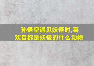 孙悟空遇见妖怪时,喜欢自称是妖怪的什么动物