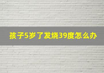 孩子5岁了发烧39度怎么办