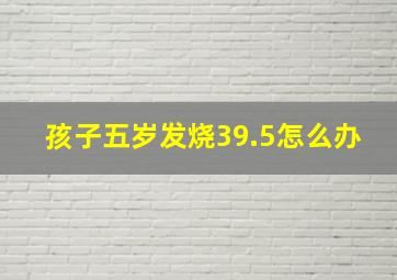 孩子五岁发烧39.5怎么办