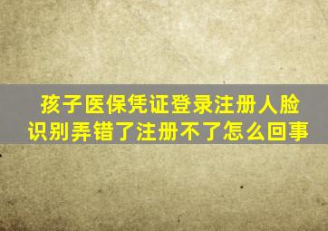 孩子医保凭证登录注册人脸识别弄错了注册不了怎么回事