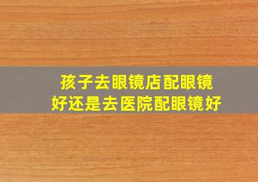 孩子去眼镜店配眼镜好还是去医院配眼镜好