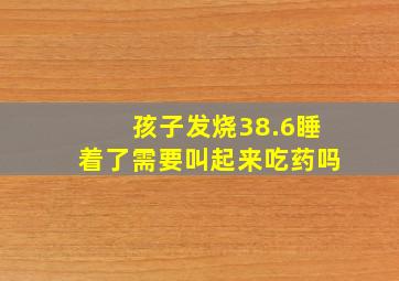 孩子发烧38.6睡着了需要叫起来吃药吗