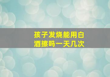 孩子发烧能用白酒擦吗一天几次