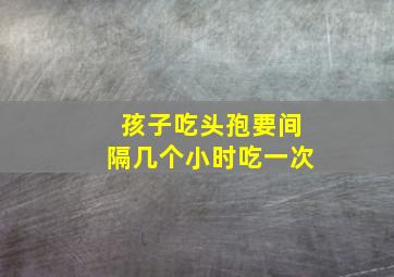 孩子吃头孢要间隔几个小时吃一次