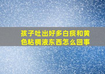 孩子吐出好多白痰和黄色粘稠液东西怎么回事