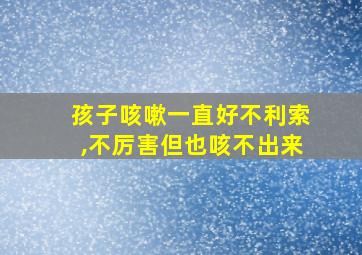 孩子咳嗽一直好不利索,不厉害但也咳不出来