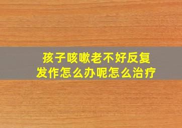 孩子咳嗽老不好反复发作怎么办呢怎么治疗