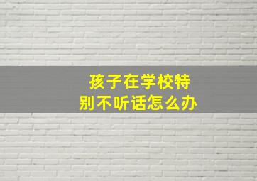 孩子在学校特别不听话怎么办