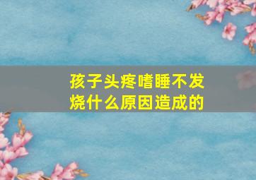 孩子头疼嗜睡不发烧什么原因造成的