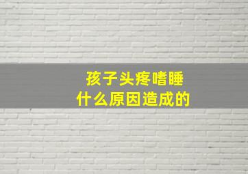 孩子头疼嗜睡什么原因造成的