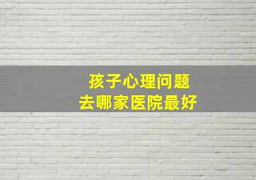 孩子心理问题去哪家医院最好