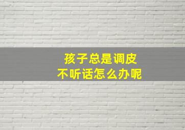 孩子总是调皮不听话怎么办呢