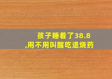 孩子睡着了38.8,用不用叫醒吃退烧药