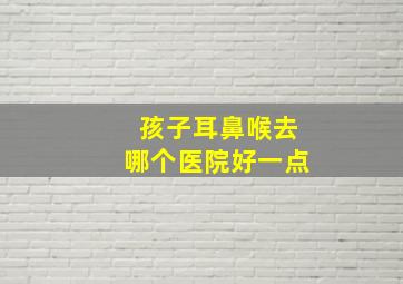 孩子耳鼻喉去哪个医院好一点