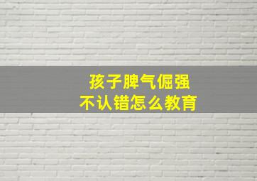 孩子脾气倔强不认错怎么教育