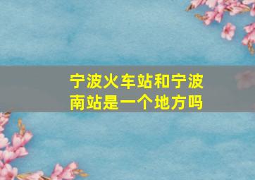 宁波火车站和宁波南站是一个地方吗