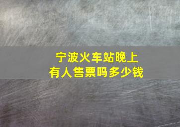 宁波火车站晚上有人售票吗多少钱