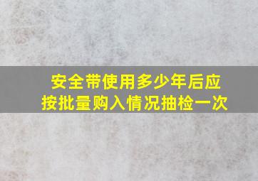 安全带使用多少年后应按批量购入情况抽检一次