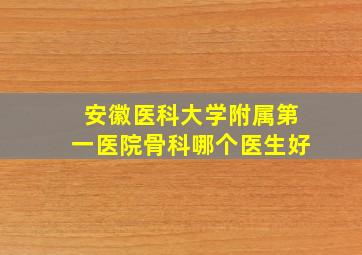 安徽医科大学附属第一医院骨科哪个医生好