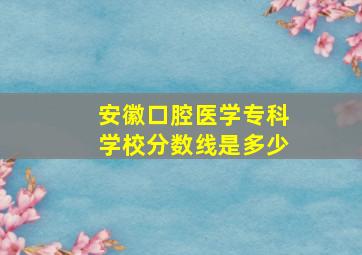 安徽口腔医学专科学校分数线是多少