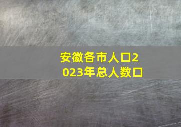 安徽各市人口2023年总人数口