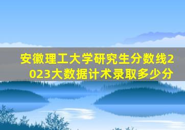 安徽理工大学研究生分数线2023大数据计术录取多少分