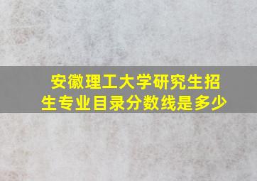 安徽理工大学研究生招生专业目录分数线是多少