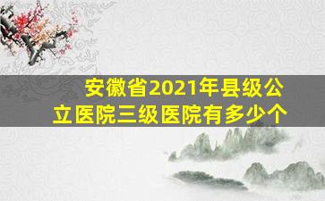 安徽省2021年县级公立医院三级医院有多少个