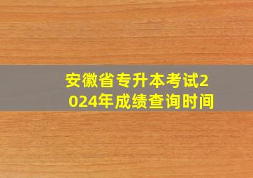 安徽省专升本考试2024年成绩查询时间