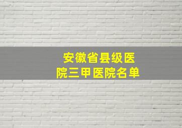 安徽省县级医院三甲医院名单