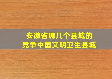 安徽省哪几个县城的竞争中国文明卫生县城