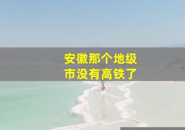 安徽那个地级市没有高铁了