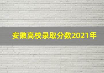 安徽高校录取分数2021年