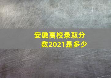 安徽高校录取分数2021是多少