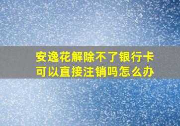 安逸花解除不了银行卡可以直接注销吗怎么办