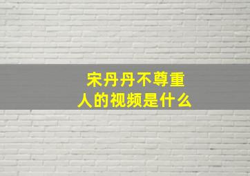 宋丹丹不尊重人的视频是什么