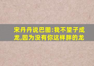 宋丹丹说巴图:我不望子成龙,因为没有你这样胖的龙