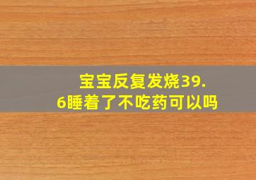 宝宝反复发烧39.6睡着了不吃药可以吗