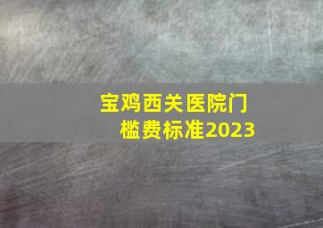 宝鸡西关医院门槛费标准2023