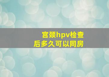 宫颈hpv检查后多久可以同房