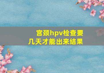 宫颈hpv检查要几天才能出来结果