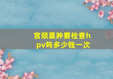 宫颈囊肿要检查hpv吗多少钱一次