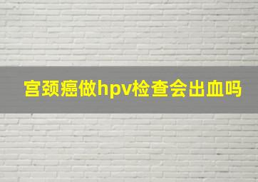 宫颈癌做hpv检查会出血吗