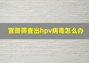 宫颈筛查出hpv病毒怎么办