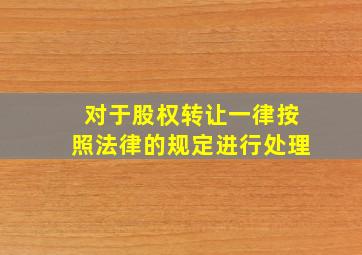 对于股权转让一律按照法律的规定进行处理