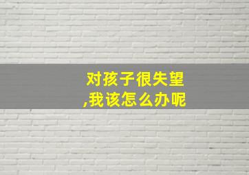 对孩子很失望,我该怎么办呢