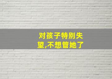 对孩子特别失望,不想管她了