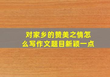 对家乡的赞美之情怎么写作文题目新颖一点